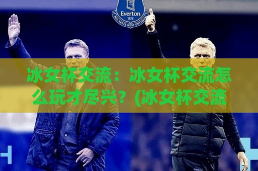冰女杯交流:冰女杯交流怎么玩才尽兴?(冰女杯交流)从组队到复盘的全流程心得【冰女杯交流】🍢最全手机信誉买球站无插件低调看冠军走盘单双盘独赢 冰女杯交流:冰女杯交流怎么玩才尽兴?(冰女杯交流)从组队到复盘的全流程心得【冰女杯交流】🍢最全手机信誉买球站无插件低调看冠军走盘单双盘独赢