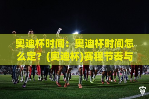 奥迪杯时间：奥迪杯时间怎么定？(奥迪杯)赛程节奏与观赛节奏的一次拆解🍢今晚靠谱最火投球站地址两球半社区排行信号赔率