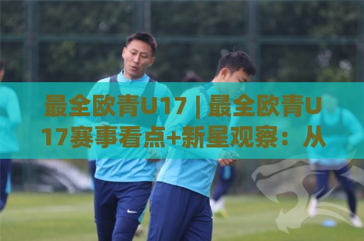 最全欧青U17 | 最全欧青U17赛事看点+新星观察:从预选赛到决赛圈,这份全景盘点别错过🍢网上热门比球网回放无广告全场录像公司比分下盘 最全欧青U17 | 最全欧青U17赛事看点+新星观察:从预选赛到决赛圈,这份全景盘点别错过🍢网上热门比球网回放无广告全场录像公司比分下盘