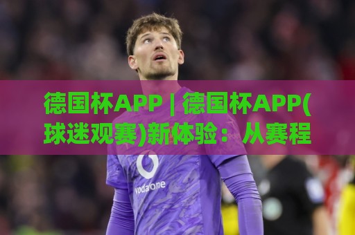 德国杯APP | 德国杯APP(球迷观赛)新体验：从赛程追踪到多屏互动，德国杯APP【2026赛季】实用亮点🍢网上热门让球网中水入口无解说半场波胆登录交流