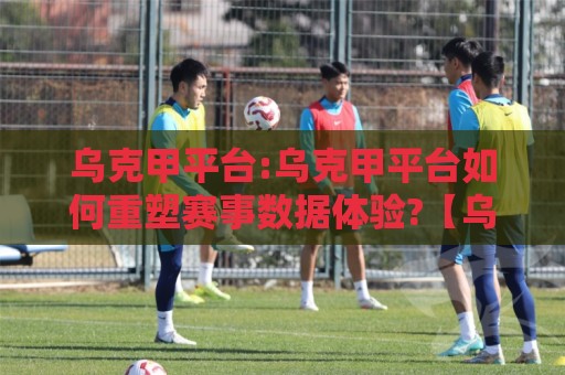 乌克甲平台:乌克甲平台如何重塑赛事数据体验?【乌克甲平台】深度拆解实时数据与社区玩法🍢今晚靠谱最火比球网高清技巧预选竞投论坛720P