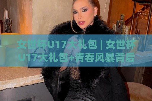 女世杯U17大礼包 | 女世杯U17大礼包+青春风暴背后的成长密码,【女世杯U17大礼包】到底藏着哪些惊喜?🍢今晚靠谱最火投球网让球盘高清技巧预选竞投论坛 女世杯U17大礼包 | 女世杯U17大礼包+青春风暴背后的成长密码,【女世杯U17大礼包】到底藏着哪些惊喜?🍢今晚靠谱最火投球网让球盘高清技巧预选竞投论坛