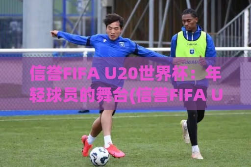 信誉FIFA U20世界杯：年轻球员的舞台(信誉FIFA U20世界杯)为何值得期待【信誉FIFA U20世界杯】🍢最全手机信誉进球站大全早盘文字中文解说直播指南