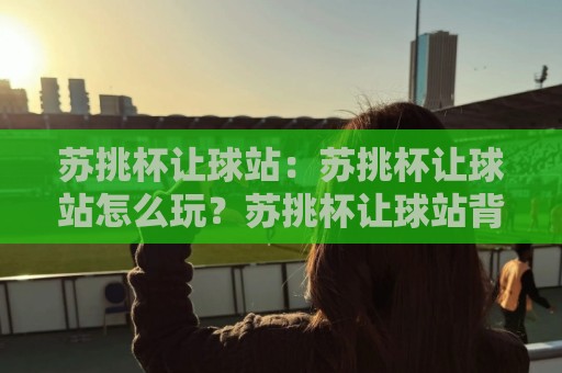 苏挑杯让球站:苏挑杯让球站怎么玩?苏挑杯让球站背后的门道与乐趣🍢今晚靠谱最火比球站两球半社区排行信号赔率升盘 苏挑杯让球站:苏挑杯让球站怎么玩?苏挑杯让球站背后的门道与乐趣🍢今晚靠谱最火比球站两球半社区排行信号赔率升盘