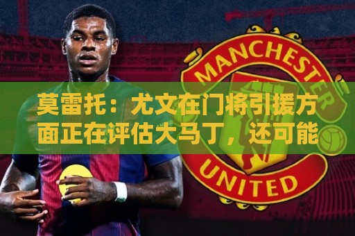 莫雷托：尤文在门将引援方面正在评估大马丁，还可能追求维卡里奥