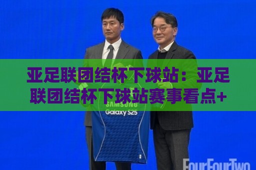 亚足联团结杯下球站：亚足联团结杯下球站赛事看点+亚足联团结杯下球站观赛体验新变化🍢今日最新外围让球网降盘APP网址球盘平台赛后回放