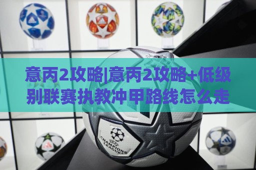意丙2攻略|意丙2攻略+低级别联赛执教冲甲路线怎么走？(意丙2)赛季运营思路拆解🍢网上热门体球站下盘无需登录对比大礼包导航小球