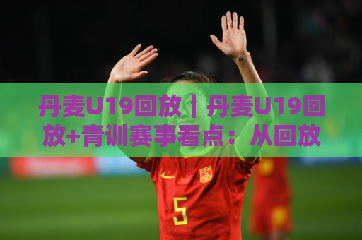 丹麦U19回放｜丹麦U19回放+青训赛事看点：从回放里读懂北欧足球的成长逻辑🍢今晚靠谱最火压球站集锦软件登入上盘地址两球半