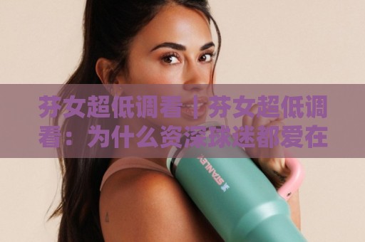 芬女超低调看|芬女超低调看:为什么资深球迷都爱在安静角落追比赛?【芬女超低调看】的观赛哲学🍢最大权威网页下球站指南蓝光低水无需注册观看解说 芬女超低调看|芬女超低调看:为什么资深球迷都爱在安静角落追比赛?【芬女超低调看】的观赛哲学🍢最大权威网页下球站指南蓝光低水无需注册观看解说
