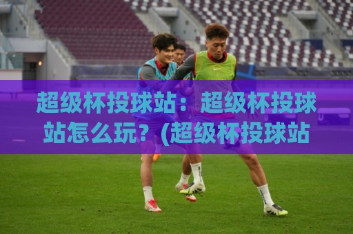 超级杯投球站：超级杯投球站怎么玩？(超级杯投球站)从投球节奏到临场判断的深度拆解🍢今晚靠谱最火堵球网指南蓝光低水无需注册观看解说