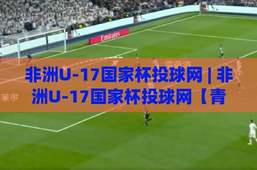 非洲U-17国家杯投球网 | 非洲U-17国家杯投球网【青春风暴】从预选赛到正赛的进阶之路 (非洲U-17国家杯投球网)🍢网上热门体球站下盘无需登录对比大礼包导航小球