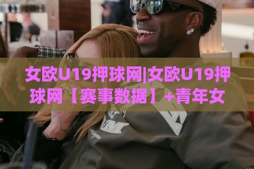 女欧U19押球网|女欧U19押球网【赛事数据】+青年女足赛程追踪与球队状态速览🍢今日最新外围买球站走势频道英文解说反波胆链接受让