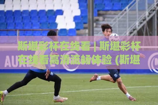 斯堪彩杯在线看 | 斯堪彩杯在线看高清流畅体验 (斯堪彩杯) 多终端同步观看的实用思路🍢线上十大最稳压球网时间推荐直播源不卡顿在线观看初盘