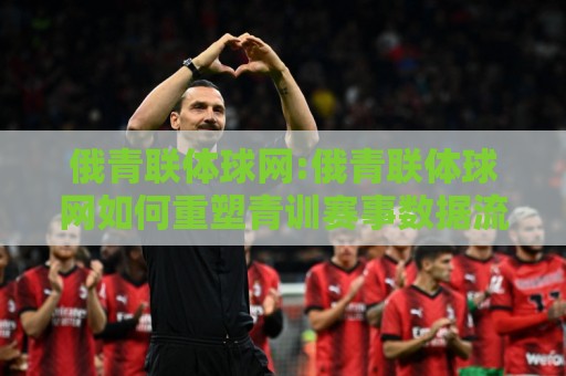 俄青联体球网:俄青联体球网如何重塑青训赛事数据流?【俄青联体球网】从直播到战术复盘的全链路🍢最全手机信誉博球站大球分析走地大全早盘文字