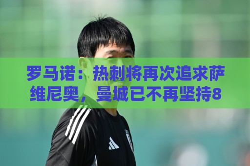 罗马诺：热刺将再次追求萨维尼奥，曼城已不再坚持8000万欧要价