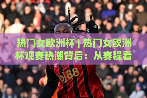 热门女欧洲杯 | 热门女欧洲杯观赛热潮背后：从赛程看点、球星故事到球迷文化，一次讲透热门女欧洲杯的独特魅力🍢线上十大最稳娱乐网信号赔率升盘在线看评级时间