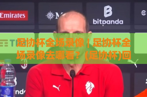 足协杯全场录像 | 足协杯全场录像去哪看?(足协杯)回放渠道与观赛体验全聊透🍢网上热门体球站下盘无需登录对比大礼包导航小球 足协杯全场录像 | 足协杯全场录像去哪看?(足协杯)回放渠道与观赛体验全聊透🍢网上热门体球站下盘无需登录对比大礼包导航小球