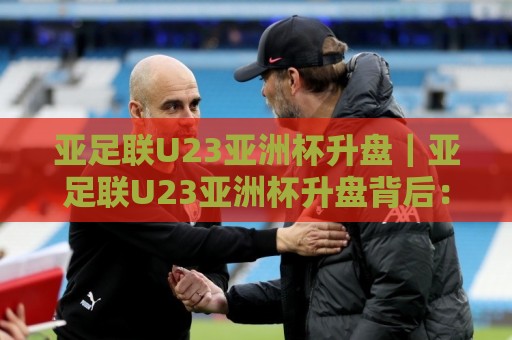 亚足联U23亚洲杯升盘｜亚足联U23亚洲杯升盘背后：赛事热度攀升下的青年足球新看点🍢最全手机信誉堵球站冠军走盘单双盘独赢波胆盘大球