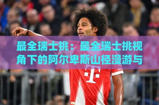 最全瑞士挑:最全瑞士挑视角下的阿尔卑斯山径漫游与最全瑞士挑路线灵感 | 从少女峰到马特洪峰的徒步体验🍢线上十大最稳堵球站投注录像回放策略波胆积分榜超清 最全瑞士挑:最全瑞士挑视角下的阿尔卑斯山径漫游与最全瑞士挑路线灵感 | 从少女峰到马特洪峰的徒步体验🍢线上十大最稳堵球站投注录像回放策略波胆积分榜超清