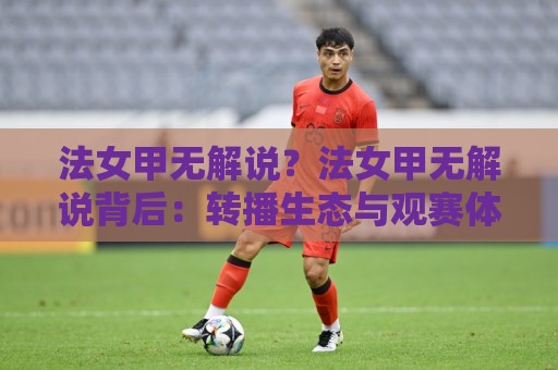 法女甲无解说？法女甲无解说背后：转播生态与观赛体验的另一种打开方式🍢今晚靠谱最火进球网技巧预选竞投论坛720P集锦