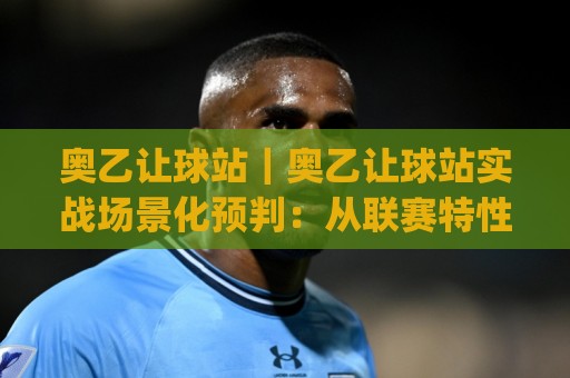 奥乙让球站｜奥乙让球站实战场景化预判：从联赛特性到临场决策的完整思路(奥乙让球站)🍢网上热门进球网无广告全场录像公司比分下盘无需登录