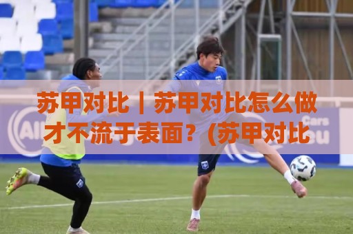 苏甲对比｜苏甲对比怎么做才不流于表面？(苏甲对比)三个维度拆开看🍢网上热门堵球网入口无解说半场波胆登录交流攻略