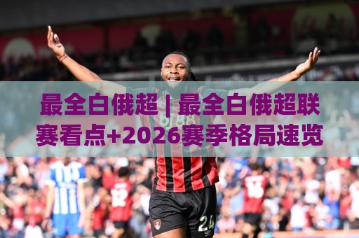 最全白俄超 | 最全白俄超联赛看点+2026赛季格局速览：最全白俄超球迷观赛手册🍢最大权威网页进球站观看解说让球盘高清技巧预选
