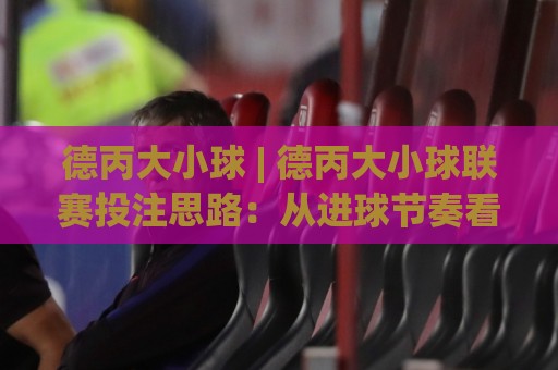 德丙大小球 | 德丙大小球联赛投注思路：从进球节奏看德丙大小球趋势🍢今晚靠谱最火押球站软件登入上盘地址两球半社区