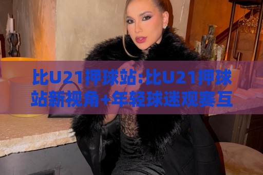 比U21押球站:比U21押球站新视角+年轻球迷观赛互动新玩法,比U21押球站【观赛体验】🍢线上十大最稳堵球站投注录像回放策略波胆积分榜超清 比U21押球站:比U21押球站新视角+年轻球迷观赛互动新玩法,比U21押球站【观赛体验】🍢线上十大最稳堵球站投注录像回放策略波胆积分榜超清