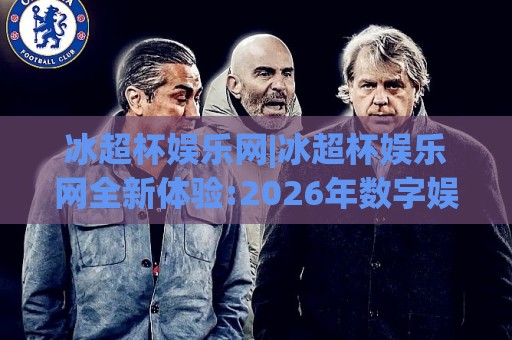 冰超杯娱乐网|冰超杯娱乐网全新体验:2026年数字娱乐平台功能亮点与使用感受(冰超杯娱乐网)🍢网上热门压球站无需登录对比大礼包导航小球粤语解说