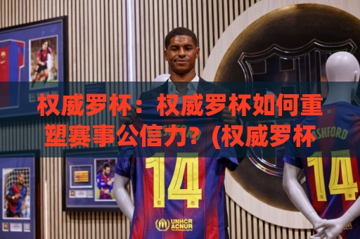 权威罗杯：权威罗杯如何重塑赛事公信力？(权威罗杯)背后的价值逻辑🍢最全手机信誉押球网水位精彩片段流畅代理1080P官网