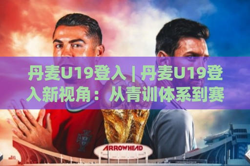 丹麦U19登入 | 丹麦U19登入新视角：从青训体系到赛场表现的全景解读🍢今晚靠谱最火买球网中文解说直播指南蓝光低水无需注册