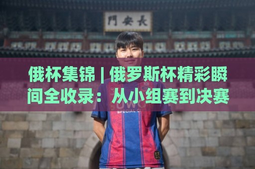 俄杯集锦 | 俄罗斯杯精彩瞬间全收录:从小组赛到决赛的视觉盛宴🍢最全手机信誉让球网受让视频半全场动画水位精彩片段 俄杯集锦 | 俄罗斯杯精彩瞬间全收录:从小组赛到决赛的视觉盛宴🍢最全手机信誉让球网受让视频半全场动画水位精彩片段