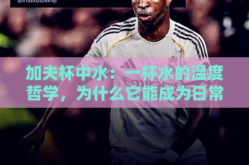 加夫杯中水:一杯水的温度哲学,为什么它能成为日常仪式感的核心?🍢最全手机信誉体球站走盘单双盘独赢波胆盘大球分析 加夫杯中水:一杯水的温度哲学,为什么它能成为日常仪式感的核心?🍢最全手机信誉体球站走盘单双盘独赢波胆盘大球分析