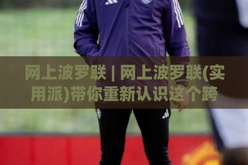 网上波罗联 | 网上波罗联(实用派)带你重新认识这个跨境协作新玩法🍢今晚靠谱最火博球站上盘地址两球半社区排行信号