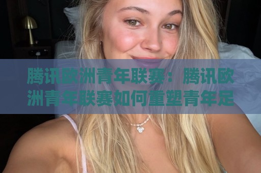 腾讯欧洲青年联赛：腾讯欧洲青年联赛如何重塑青年足球观赛体验？(腾讯欧洲青年联赛)与数字内容新生态🍢网上热门堵球站比分下盘无需登录对比大礼包导航