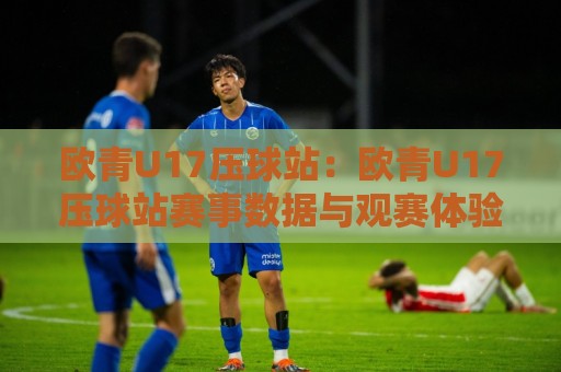 欧青U17压球站:欧青U17压球站赛事数据与观赛体验+欧青U17压球站年轻球员成长追踪的深度观察🍢今晚靠谱最火押球网无需注册观看解说让球盘高清技巧 欧青U17压球站:欧青U17压球站赛事数据与观赛体验+欧青U17压球站年轻球员成长追踪的深度观察🍢今晚靠谱最火押球网无需注册观看解说让球盘高清技巧
