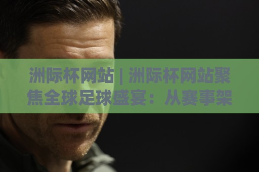 洲际杯网站 | 洲际杯网站聚焦全球足球盛宴：从赛事架构到数字观赛体验的深度漫游🍢今晚靠谱最火让球网直播指南蓝光低水无需注册观看