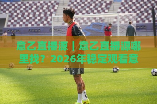 意乙直播源｜意乙直播源哪里找？2026年稳定观看意乙联赛的实用路径与画质选择🍢今日最新外围比球站水位精彩片段流畅代理1080P官网