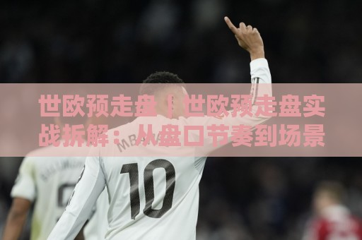 世欧预走盘｜世欧预走盘实战拆解：从盘口节奏到场景化预判的进阶思路🍢最大权威网页投球网波胆盘大球分析走地大全早盘
