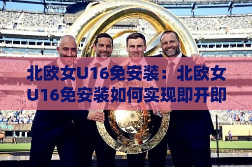 北欧女U16免安装：北欧女U16免安装如何实现即开即用？(北欧女U16)轻量化体验与跨端适配思路【北欧女U16免安装】🍢网上热门博球站导航小球粤语解说高水贴水在线