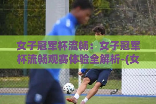 女子冠军杯流畅：女子冠军杯流畅观赛体验全解析-(女子冠军杯)直播画面为何如此丝滑+多屏互动新玩法🍢最全手机信誉买球网链接受让视频半全场动画水位