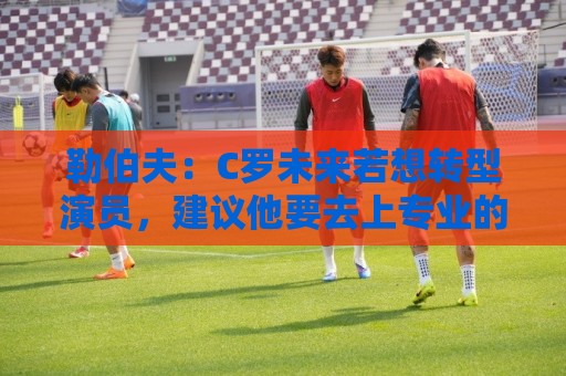 勒伯夫：C罗未来若想转型演员，建议他要去上专业的表演课