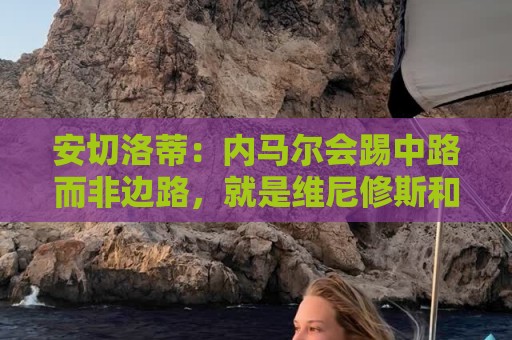 安切洛蒂：内马尔会踢中路而非边路，就是维尼修斯和拉菲踢的位置