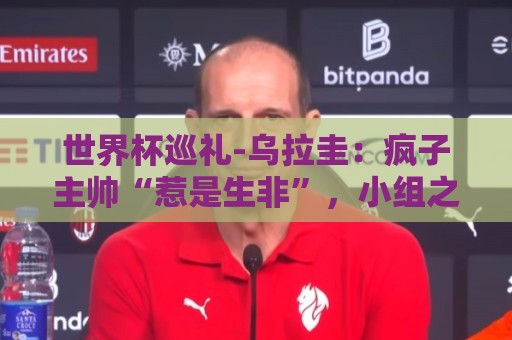 世界杯巡礼-乌拉圭：疯子主帅“惹是生非”，小组之路危机重重