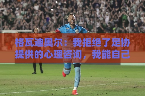格瓦迪奥尔：我拒绝了足协提供的心理咨询，我能自己调整平复心态