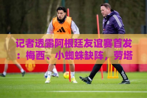 记者透露阿根廷友谊赛首发：梅西、小蜘蛛缺阵，劳塔罗、恩佐出战