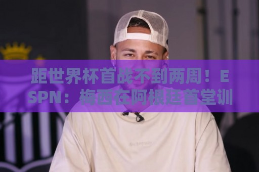 距世界杯首战不到两周！ESPN：梅西在阿根廷首堂训练课上单独训练