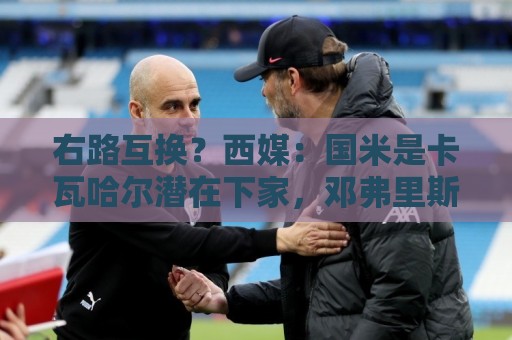 右路互换？西媒：国米是卡瓦哈尔潜在下家，邓弗里斯去皇马已HWG
