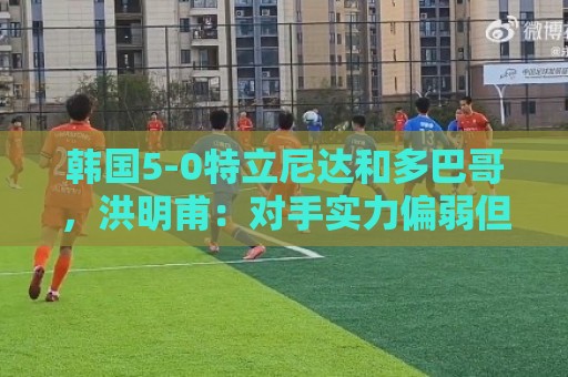 韩国5-0特立尼达和多巴哥，洪明甫：对手实力偏弱但达热身目的